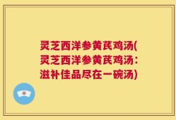 灵芝西洋参黄芪鸡汤(灵芝西洋参黄芪鸡汤：滋补佳品尽在一碗汤)