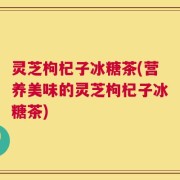 灵芝枸杞子冰糖茶(营养美味的灵芝枸杞子冰糖茶)
