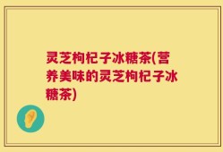 灵芝枸杞子冰糖茶(营养美味的灵芝枸杞子冰糖茶)