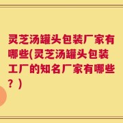 灵芝汤罐头包装厂家有哪些(灵芝汤罐头包装工厂的知名厂家有哪些？)