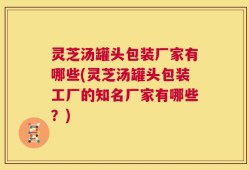 灵芝汤罐头包装厂家有哪些(灵芝汤罐头包装工厂的知名厂家有哪些？)