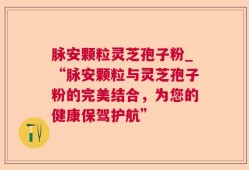 脉安颗粒灵芝孢子粉_“脉安颗粒与灵芝孢子粉的完美结合，为您的健康保驾护航”