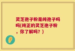 灵芝孢子粉是纯孢子吗吗(纯正的灵芝孢子粉，你了解吗？)