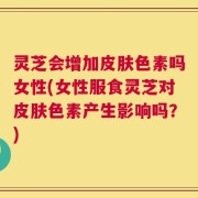 灵芝会增加皮肤色素吗女性(女性服食灵芝对皮肤色素产生影响吗？)