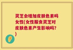 灵芝会增加皮肤色素吗女性(女性服食灵芝对皮肤色素产生影响吗？)