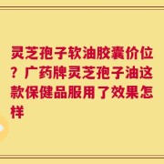 灵芝孢子软油胶囊价位？广药牌灵芝孢子油这款保健品服用了效果怎样