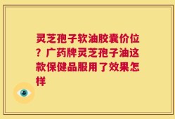 灵芝孢子软油胶囊价位？广药牌灵芝孢子油这款保健品服用了效果怎样