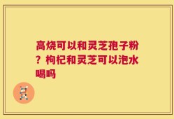 高烧可以和灵芝孢子粉？枸杞和灵芝可以泡水喝吗