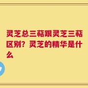 灵芝总三萜跟灵芝三萜区别？灵芝的精华是什么