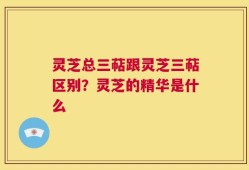 灵芝总三萜跟灵芝三萜区别？灵芝的精华是什么