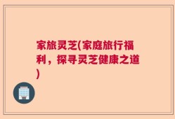 家旅灵芝(家庭旅行福利，探寻灵芝健康之道)