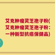 艾克肿瘤灵芝孢子粉(艾克肿瘤灵芝孢子粉：一种新型抗癌保健品)