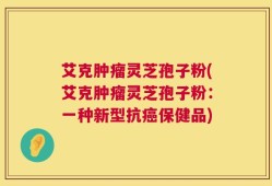 艾克肿瘤灵芝孢子粉(艾克肿瘤灵芝孢子粉：一种新型抗癌保健品)
