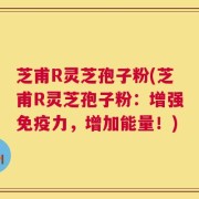 芝甫R灵芝孢子粉(芝甫R灵芝孢子粉：增强免疫力，增加能量！)