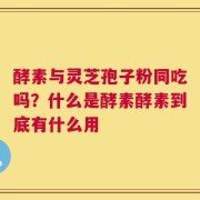 酵素与灵芝孢子粉同吃吗？什么是酵素酵素到底有什么用