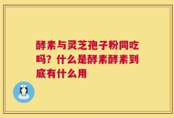 酵素与灵芝孢子粉同吃吗？什么是酵素酵素到底有什么用