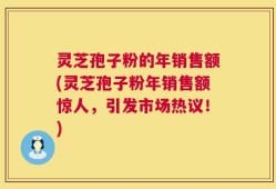 灵芝孢子粉的年销售额(灵芝孢子粉年销售额惊人，引发市场热议！)