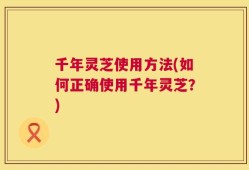 千年灵芝使用方法(如何正确使用千年灵芝？)