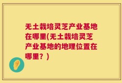 无土栽培灵芝产业基地在哪里(无土栽培灵芝产业基地的地理位置在哪里？)