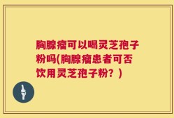 胸腺瘤可以喝灵芝孢子粉吗(胸腺瘤患者可否饮用灵芝孢子粉？)
