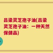 吕梁灵芝孢子油(吕梁灵芝孢子油：一种天然保健品)