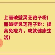 上丽破壁灵芝孢子粉(丽破壁灵芝孢子粉：提高免疫力，成就健康生活)