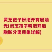 灵芝孢子粉泡开有层油光(灵芝孢子粉泡开后脂肪分离现象详解)