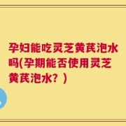 孕妇能吃灵芝黄芪泡水吗(孕期能否使用灵芝黄芪泡水？)