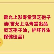 雷允上泓寿堂灵芝孢子油(雷允上泓寿堂出品灵芝孢子油，护肝养生保健佳品)
