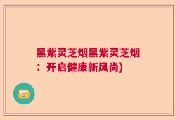 黑紫灵芝烟黑紫灵芝烟：开启健康新风尚)