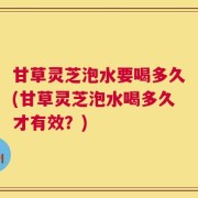 甘草灵芝泡水要喝多久(甘草灵芝泡水喝多久才有效？)