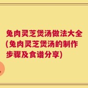 兔肉灵芝煲汤做法大全(兔肉灵芝煲汤的制作步骤及食谱分享)