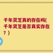 千年灵芝真的存在吗(千年灵芝是否真实存在？)