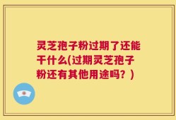灵芝孢子粉过期了还能干什么(过期灵芝孢子粉还有其他用途吗？)