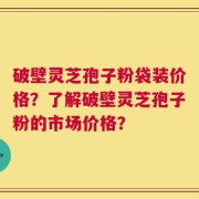 破壁灵芝孢子粉袋装价格？了解破壁灵芝孢子粉的市场价格？