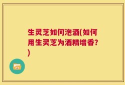 生灵芝如何泡酒(如何用生灵芝为酒精增香？)