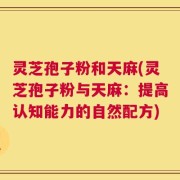 灵芝孢子粉和天麻(灵芝孢子粉与天麻：提高认知能力的自然配方)