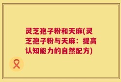 灵芝孢子粉和天麻(灵芝孢子粉与天麻：提高认知能力的自然配方)