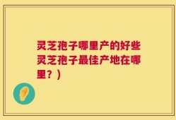 灵芝孢子哪里产的好些灵芝孢子最佳产地在哪里？)