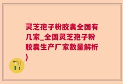 灵芝孢子粉胶囊全国有几家_全国灵芝孢子粉胶囊生产厂家数量解析)