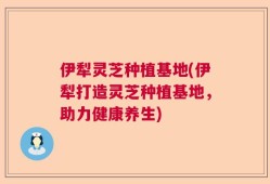 伊犁灵芝种植基地(伊犁打造灵芝种植基地，助力健康养生)