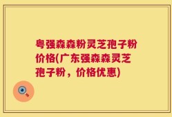 粤强森森粉灵芝孢子粉价格(广东强森森灵芝孢子粉，价格优惠)