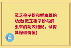 灵芝孢子粉和鲜虫草的功效(灵芝孢子粉与鲜虫草的功效相似，试探其保健价值)