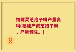 福建灵芝孢子粉产量高吗(福建产灵芝孢子粉，产量领先。)