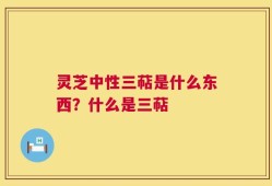 灵芝中性三萜是什么东西？什么是三萜