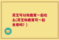 灵芝可以和鹿茸一起吃么(灵芝和鹿茸可一起食用吗？)