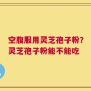 空腹服用灵芝孢子粉？灵芝孢子粉能不能吃