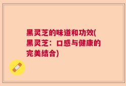 黑灵芝的味道和功效(黑灵芝：口感与健康的完美结合)