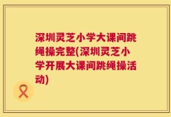 深圳灵芝小学大课间跳绳操完整(深圳灵芝小学开展大课间跳绳操活动)