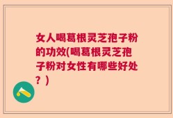 女人喝葛根灵芝孢子粉的功效(喝葛根灵芝孢子粉对女性有哪些好处？)